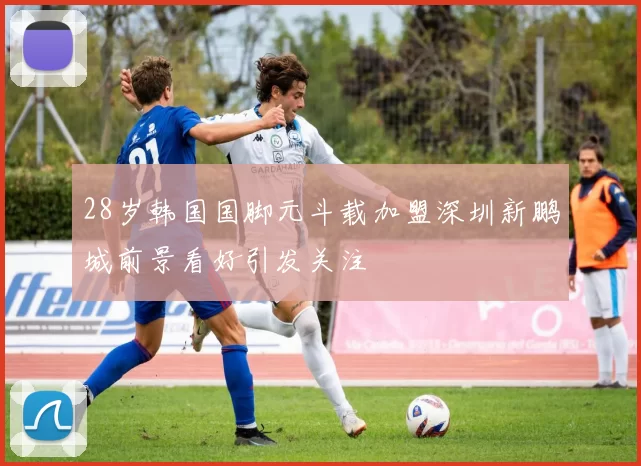 28岁韩国国脚元斗载加盟深圳新鹏城前景看好引发关注