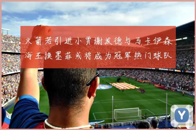 火箭若引进小贾谢泼德与马卡伊森海王换墨菲或将成为冠军热门球队