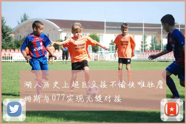 湖人历史上超巨交接不愉快唯独詹姆斯与077实现无缝对接