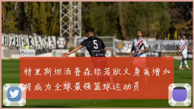 特里斯坦汤普森称若欧文身高增加将成为全球最强篮球运动员