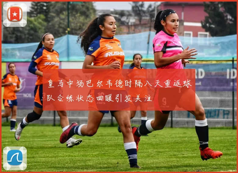 皇马中场巴尔韦德时隔八天重返球队合练状态回暖引发关注