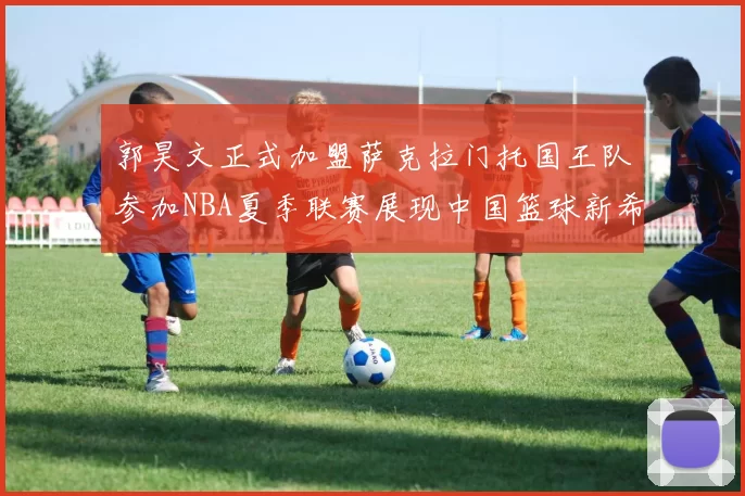 郭昊文正式加盟萨克拉门托国王队参加NBA夏季联赛展现中国篮球新希望