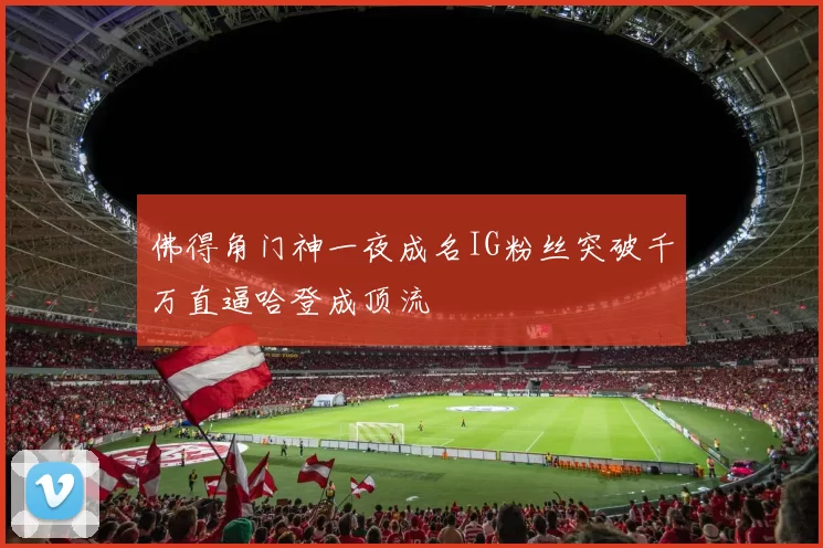 佛得角门神一夜成名IG粉丝突破千万直逼哈登成顶流