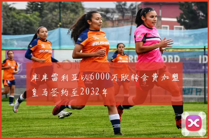 库库雷利亚以6000万欧转会费加盟皇马签约至2032年