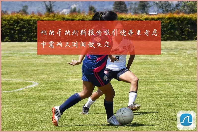 帕纳辛纳科斯报价吸引德弗里考虑中需两天时间做决定