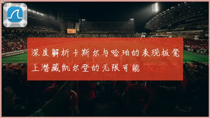 深度解析卡斯尔与哈珀的表现板凳上潜藏凯尔登的无限可能