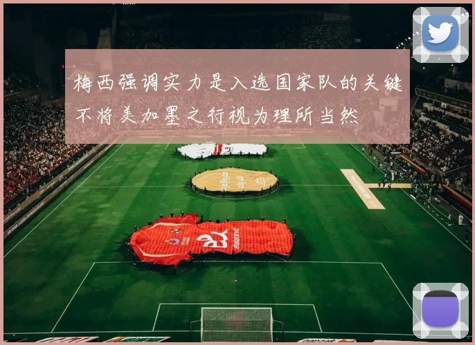 梅西强调实力是入选国家队的关键不将美加墨之行视为理所当然