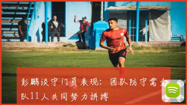 彭鹏谈守门员表现：团队防守需全队11人共同努力拼搏
