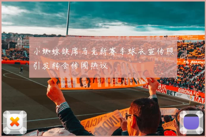 小蜘蛛缺席马竞新赛季球衣宣传照引发转会传闻热议