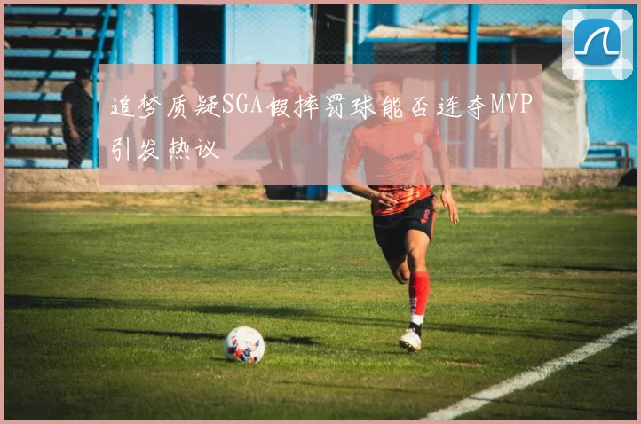 追梦质疑SGA假摔罚球能否连夺MVP引发热议