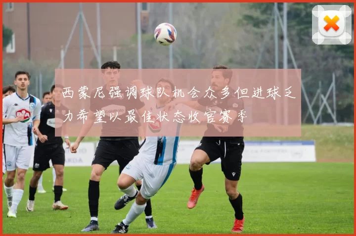 西蒙尼强调球队机会众多但进球乏力希望以最佳状态收官赛季