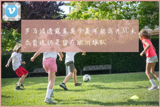 罗马诺透露莱奥今夏可能离开AC米兰首选仍是留在欧洲球队