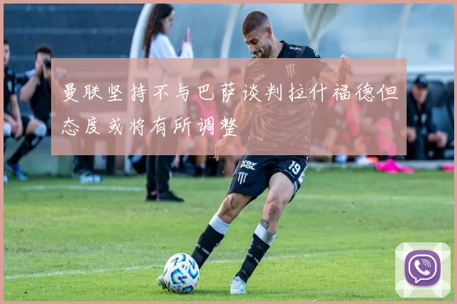曼联坚持不与巴萨谈判拉什福德但态度或将有所调整