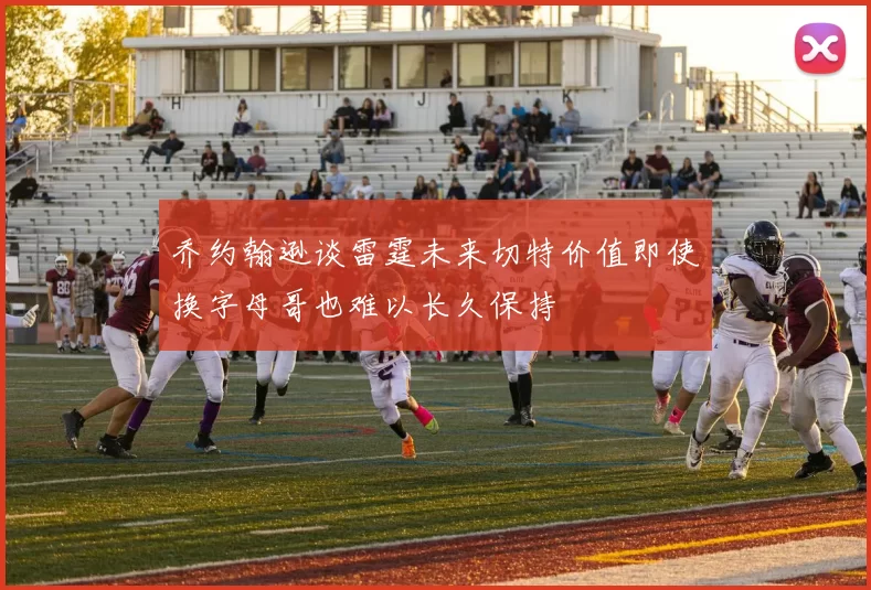 乔约翰逊谈雷霆未来切特价值即使换字母哥也难以长久保持