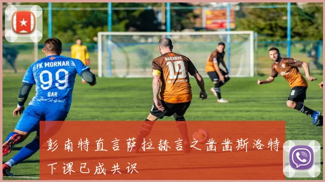 彭南特直言萨拉赫言之凿凿斯洛特下课已成共识