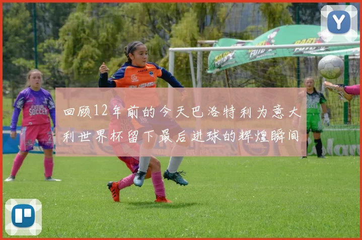 回顾12年前的今天巴洛特利为意大利世界杯留下最后进球的辉煌瞬间