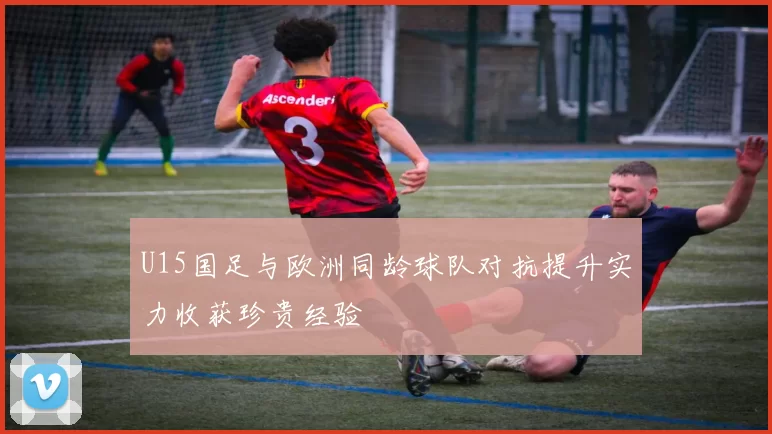U15国足与欧洲同龄球队对抗提升实力收获珍贵经验