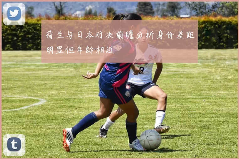 荷兰与日本对决前瞻分析身价差距明显但年龄相近
