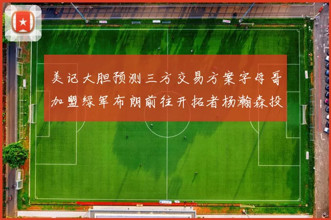 美记大胆预测三方交易方案字母哥加盟绿军布朗前往开拓者杨瀚森投奔雄鹿
