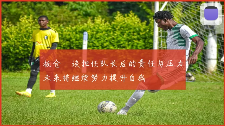 板仓滉谈担任队长后的责任与压力未来将继续努力提升自我