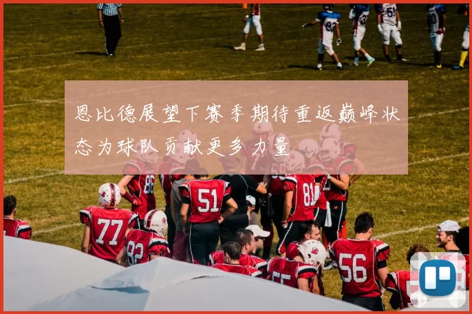 恩比德展望下赛季期待重返巅峰状态为球队贡献更多力量
