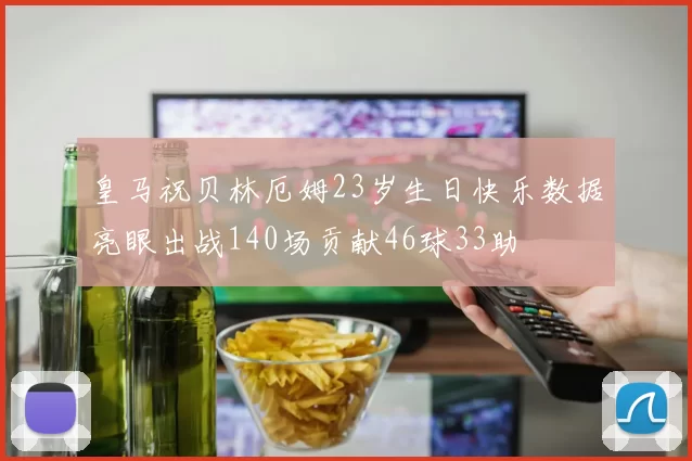 皇马祝贝林厄姆23岁生日快乐数据亮眼出战140场贡献46球33助
