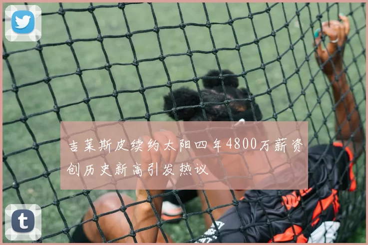 吉莱斯皮续约太阳四年4800万薪资创历史新高引发热议