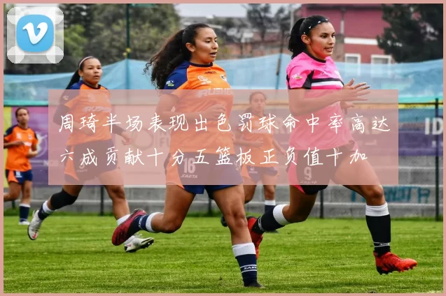 周琦半场表现出色罚球命中率高达六成贡献十分五篮板正负值十加