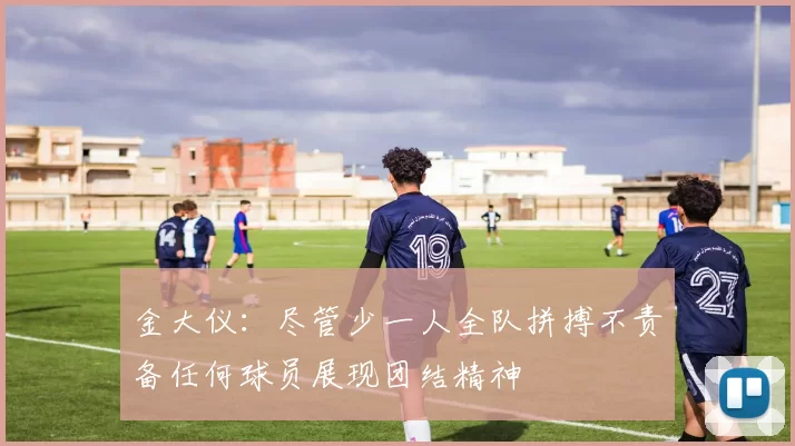 金大仪：尽管少一人全队拼搏不责备任何球员展现团结精神