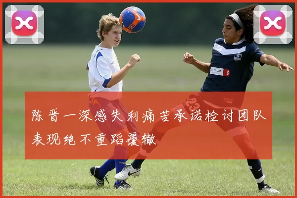 陈晋一深感失利痛苦承诺检讨团队表现绝不重蹈覆辙